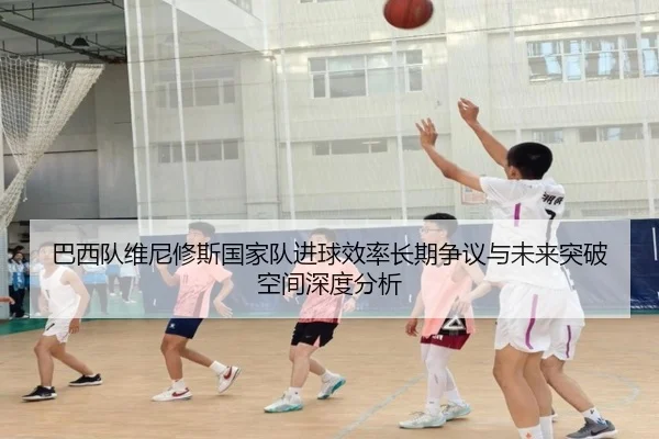巴西队维尼修斯国家队进球效率长期争议与未来突破空间深度分析